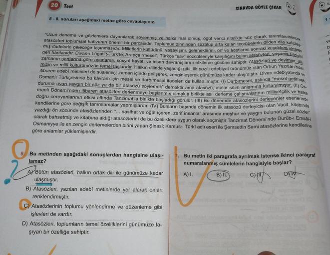 20 Test
2
5- 8. soruları aşağıdaki metne göre cevaplayınız.
5 Bu metinden aşağıdaki sonuçlardan hangisine ulaşı-
lamaz?
"Uzun deneme ve gözlemlere dayanılarak söylenmiş ve halka mal olmuş, öğüt verici nitelikte söz olarak tanımlanabilecek
atasözleri toplum