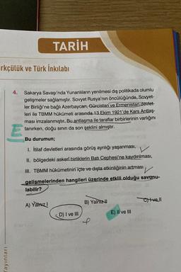 irkçülük ve Türk İnkılabi
Yayınları
4. Sakarya Savaşı'nda Yunanlıların yenilmesi dış politikada olumlu
gelişmeler sağlamıştır. Sovyet Rusya'nın öncülüğünde, Sovyet-
ler Birliği'ne bağlı Azerbaycan, Gürcistan ve Ermenistan devlet-
leri ile TBMM hükümeti arasında 13 Ekim 1921'de Kars Antlaş-
ması imzalanmıştır. Bu antlaşma ile taraflar birbirlerinin varlığını
tanırken, doğu sınırı da son şeklini almıştır.
E
TARİH
Bu durumun;
1. İtilaf devletleri arasında görüş ayrılığı yaşanması,
II. bölgedeki askerî birliklerin Batı Cephesi'ne kaydırılması,
III. TBMM hükümetinin içte ve dışta etkinliğinin artması
gelişmelerinden hangileri üzerinde etkili olduğu savunu-
labilir?
A) Yalnız I
118213
D) I ve III
B) Yalnız
f
E) II ve III
Civell