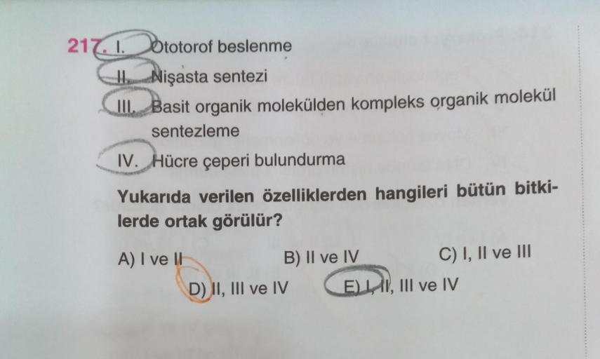 217.1. Ototorof beslenme
Nişasta sentezi
III. Basit organik molekülden kompleks organik molekül
sentezleme
IV. Hücre çeperi bulundurma
Yukarıda verilen özelliklerden hangileri bütün bitki-
lerde ortak görülür?
A) I ve II
B) II ve IV
D) II, III ve IV
C) I, 