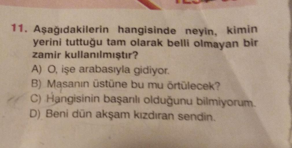 11. Aşağıdakilerin hangisinde neyin, kimin
yerini tuttuğu tam olarak belli olmayan bir
zamir kullanılmıştır?
A) O, işe arabasıyla gidiyor.
B) Masanın üstüne bu mu örtülecek?
C) Hangisinin başarılı olduğunu bilmiyorum.
D) Beni dün akşam kızdıran sendin.