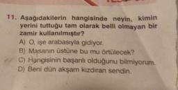 11. Aşağıdakilerin hangisinde neyin, kimin
yerini tuttuğu tam olarak belli olmayan bir
zamir kullanılmıştır?
A) O, işe arabasıyla gidiyor.
B) Masanın üstüne bu mu örtülecek?
C) Hangisinin başarılı olduğunu bilmiyorum.
D) Beni dün akşam kızdıran sendin.