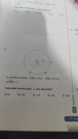 2.
O. gemberin merkezi, |OA|-12 cm. [AB-0cm
m(AOB) - o
Yukarıdaki verilere göre, o kaç radyander?
0%
DY
A)
A
a
9
6T
B
64
O, çemberin merkezi, |OB| = 9 cm, |AB| = 6 cm
m(AOB) = a
Yukarıdaki verilere göre, a kaç derecedir?
A) 90
B) 105
C) 110
D) 120
E) 135
(6)
4. Olg
VİP Yayınları
A)
5
11. Sır