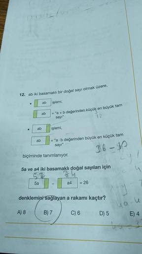 12. ab iki basamaklı bir doğal sayı olmak üzere,
●
ab
A) 8
ab
ab
5a
ab
işlemi,
"a + b değerinden küçük en büyük tam or
sayı"
12
işlemi,
biçiminde tanımlanıyor.
5a ve a4 iki basamaklı doğal sayıları için
= "a-b değerinden büyük en küçük tam
sayı"
36-40
denk