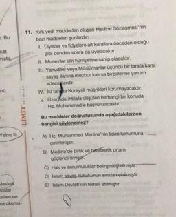 . Bu
kat
miştir.
nü
Yalnız III
11. Kırk yedi maddeden oluşan Medine Sözleşmesi'nin
bazı maddeleri şunlardır:
LIMIT YAYINLARI
Mekkell
nanlar
elilerden
ma okuma-
1. Diyetler ve fidyelere ait kurallara önceden olduğu
gibi bundan sonra da uyulacaktır.
II. Museviler din hürriyetine sahip olacaktır.
III. Yahudiler veya Müslümanlar üçüncü bir tarafa karşı
savaş ilanına mecbur kalırsa birbirlerine yardım
edeceklerdir.
IV. Iki tarata Kureyşli müşrikleri korumayacaktır.
V. Üzerinde ihtilafa düşülen herhangi bir konuda
Hz. Muhammed'e başvurulacaktır.
Bu maddeler doğrultusunda aşağıdakilerden
hangisi söylenemez?
A) Hz. Muhammed Medine'nin lideri konumuna
getirilmiştir.
B) Medine'de birlik ve beraberlik ortamı
güçlendirilmiştir.
C) Hak ve sorumluluklar belirginleştirilmiştir.
D) Islam savaş hukukunun sınırlanı çizilmiştir.
E) Islam Devleti'nin temeli atılmıştır.