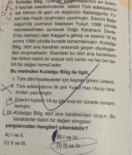 arının en önem-
21. Kutadgu Bilig, Turk dili araştırm
li kaynak eserlerindendir. İslâmî Türk edebiyatının
adı bilinen ilk şairi ve düşünürü Balasagunlu Yu-
suf Has Hacib tarafından yazılmıştır. Eserini Bala-
sagun'da yazmaya başlayan Yusuf, 1068 yılında
me