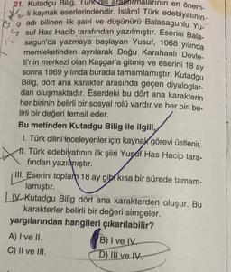 arının en önem-
21. Kutadgu Bilig, Turk dili araştırm
li kaynak eserlerindendir. İslâmî Türk edebiyatının
adı bilinen ilk şairi ve düşünürü Balasagunlu Yu-
suf Has Hacib tarafından yazılmıştır. Eserini Bala-
sagun'da yazmaya başlayan Yusuf, 1068 yılında
memleketinden ayrılarak Doğu Karahanlı Devle-
ti'nin merkezi olan Kaşgar'a gitmiş ve eserini 18 ay
sonra 1069 yılında burada tamamlamıştır. Kutadgu
Bilig, dört ana karakter arasında geçen diyaloglar-
dan oluşmaktadır. Eserdeki bu dört ana karakterin
her birinin belirli bir sosyal rolü vardır ve her biri be-
lirli bir değeri temsil eder.
Bu metinden Kutadgu Bilig ile ilgili,
1. Türk dilini inceleyenler için kaynak görevi üstlenir.
11. Türk edebiyatının ilk şiiri Yusuf Has Hacip tara-
fından yazılmıştır.
III. Eserini toplam 18 ay gibi kısa bir sürede tamam-
lamıştır.
LIV Kutadgu Bilig dört ana karakterden oluşur. Bu
karakterler belirli bir değeri simgeler.
yargılarından hangileri çıkarılabilir?
A) I ve II.
C) II ve III.
B) I ve IV.
D) III ve IV.