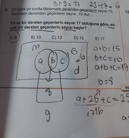 3+9=17
23-17=6
9. 23 kişilik bir sınıfta Matematik dersinden geçenlerin sayısı 15,
Geometri dersinden geçenlerin sayısı 10 dur.
En az bir dersten geçenlerin sayısı 17 olduğuna göre, en
çok bir dersten geçenlerin sayısı kaçtır?
A) 8
B) 10
C) 13
D) 15
m
8
g
d
12
E) 17
a+b=15
b+c=10
a+b+c=17
b=8
+26+c=25
1716
99
a