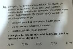 26. Bir çiçekçi her birinden elinde tek tür olan lilyum, gül,
papatya ve lalenin de olduğu sekiz çeşit çiçekten
istenilen kadar türü istenilen sayılarda birleştirerek çiçek
buketi oluşturmaktadır. Bir müşteri aşağıdaki gibi bir
buket hazırlatmak istiyor.
Bukette toplam beş tür çiçekten 5 adet olsun.
Gül ile lale aynı bukette bulunmasın.
Bukette kesinlikle lilyum bulunsun.
●
Buna göre, bu çiçekçi müşterisinin istediği gibi kaç
farklı buket hazırlayabilir?
A) 20
B) 25
C) 30
D) 35
E) 40