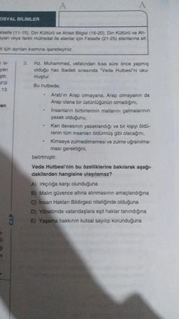 OSYAL BİLİMLER
elsefe (11-15), Din Kültürü ve Ahlak Bilgisi (16-20), Din Kültürü ve Ah-
ayan veya farklı müfredat ile alanlar için Felsefe (21-25) alanlarına ait
ti için aynilan kısmına işaretleyiniz.
yan
ştir.
13
en
-
R1
9
n
Ĵ
3. Hz. Muhammed, vefatından kısa süre önce yapmış
olduğu hac ibadeti sırasında "Veda Hutbesini oku-
muştur.
Bu hutbede;
.
Arab'ın Arap olmayana; Arap olmayanın da
Arap olana bir üstünlüğünün olmadığını,
İnsanların birbirlerinin mallarını çalmalarının
yasak olduğunu,
Kan davasının yasaklandığı ve bir kişiyi öldü-
renin tüm insanları öldürmüş gibi olacağını,
Kimseye zulmedilmemesi ve zulme uğranılma-
ması gerektiğini,
belirtmiştir.
Veda Hutbesi'nin bu özelliklerine bakılarak aşağı-
dakilerden hangisine ulaşılamaz?
A) Irkçılığa karşı olunduğuna
B) Malin güvence altına alınmasının amaçlandığına
C) İnsan Hakları Bildirgesi niteliğinde olduğuna
D) Yönetimde vatandaşlara eşit haklar tanındığına
E) Yaşama hakkının kutsal sayılıp korunduğuna