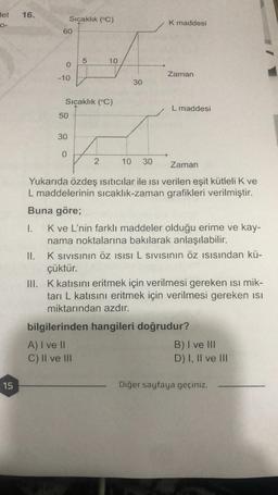 det
0-
15
16.
60
0
-10
Sıçaklık (°C)
50
30
Sıçaklık (°C)
0
5
10
2
30
10 30
K maddesi
Zaman
L maddesi
Zaman
Yukarıda özdeş ısıtıcılar ile ısı verilen eşit kütleli K ve
L maddelerinin sıcaklık-zaman grafikleri verilmiştir.
Buna göre;
1.
K ve L'nin farklı maddeler olduğu erime ve kay-
nama noktalarına bakılarak anlaşılabilir.
II.
K Sıvısının Öz ISISI L SIVISının öz ısısından kü-
çüktür.
III. K katısını eritmek için verilmesi gereken ısı mik-
tarı L katısını eritmek için verilmesi gereken isi
miktarından azdır.
bilgilerinden hangileri doğrudur?
A) I ve II
C) II ve III
B) I ve III
D) I, II ve III
Diğer sayfaya geçiniz.