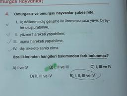 murgalı Hayvanlarj
4. Omurgasız ve omurgalı hayvanlar şubesinde,
I. iç döllenme dış gelişme ile üreme sonucu yavru birey-
ler oluşturabilme,
II. yüzme hareketi yapabilme,
✓ III. uçma hareketi yapabilme,
IV. dış iskelete sahip olma
özelliklerinden hangileri bakımından fark bulunmaz?
A) I ve IV
B) I, II ve III
D) II, III ve IV
C) I, III ve IV
E) I, II, III ve IV