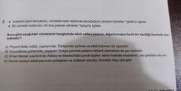 2.
. Anlatılan şeyin konusunu, cümlede neyin üzerinde durulduğunu anlatan cümleler "içerik"le ilgilidir.
. Bir cümlede kullanılan dili öne çıkaran cümleler "üslup"la ilgilidir.
Buna göre aşağıdaki cümlelerin hangisinde sözü edilen yazarın, diğerlerinden farklı bir özelliği üzerinde dun
maktadır?
A) Peyami Safa; bütün yazılarında, Türkçemizi yerinde ve etkili kullanan bir yazardır.
B) Yunus Emre; şiirlerinde, yaşayan Türkçe yanında yabancı kökenli sözcüklere de yer vermiştir.
C) Orhan Kemal; eserlerinde Adana ve İstanbul'daki çocuk işçileri, kenar mahalle insanlarını, dar gelirlileri ele alır.
D) Devrik cümleyi edebiyatımıza yerleştiren ve kullanan sanatçı, Nurullah Ataç olmuştur.