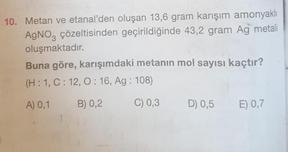 10. Metan ve etanal'den oluşan 13,6 gram karışım amonyaklı
AgNO3 çözeltisinden geçirildiğinde 43,2 gram Ag metali
oluşmaktadır.
Buna göre, karışımdaki metanın mol sayısı kaçtır?
(H: 1, C: 12, O: 16, Ag: 108)
A) 0,1 B) 0,2
C) 0,3
D) 0,5
E) 0,7