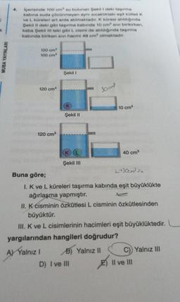 MUBA YAYINLARI
İçerisinde 100 cm su bulunan Şekil I deki taşırma
kabina suda çözünmeyen aynı sıcaklıktaki egit kütleli K
ve L küreleri art arda atılmaktadır. K küresi atıldığında
Şekil II deki gibi taşırma kabında 10 cm sivi birikirken,
kaba Şekil III teki gibi L. cismi de atıldığında taşırma
kabında biriken sivi hacmi 40 cm³ olmaktadır.
120 cm³
100 cm³
120 cm³
120 cm³
Şekil I
(K
Şekil II
K
Şekil III
30 cm²
B) Yalnız II
D) I ve III
10 cm³
40 cm³
Buna göre;
I. K ve L küreleri taşırma kabında eşit büyüklükte
ağırlaşma yapmıştır.
II. K cisminin özkütlesi L cisminin özkütlesinden
büyüktür.
III. K ve L cisimlerinin hacimleri eşit büyüklüktedir.
yargılarından hangileri doğrudur?
A) Yalnız I
L+30cm³ su
C)) Yalnız III
8 Il ve III