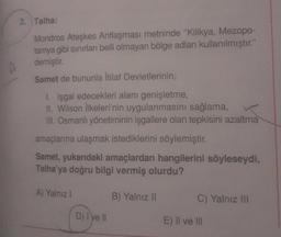 2. Talha:
Mondros Ateşkes Antlaşması metninde "Kilikya, Mezopo-
tamya gibi sınırları belli olmayan bölge adları kullanılmıştır."
demiştir.
Samet de bununla İtilaf Devletlerinin;
1. işgal edecekleri alanı genişletme,
II. Wilson İlkeleri'nin uygulanmasını sağlama,
III. Osmanlı yönetiminin işgallere olan tepkisini azaltma
amaçlarına ulaşmak istediklerini söylemiştir.
Samet, yukarıdaki amaçlardan hangilerini söyleseydi,
Talha'ya doğru bilgi vermiş olurdu?
A) Yalnız 1
D) I've II
B) Yalnız II
C) Yalnız III
E) Il ve Ill