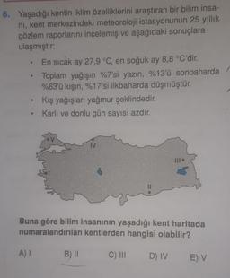 6. Yaşadığı kentin iklim özelliklerini araştıran bir bilim insa-
nı, kent merkezindeki meteoroloji istasyonunun 25 yıllık
gözlem raporlarını incelemiş ve aşağıdaki sonuçlara
ulaşmıştır:
●
●
e
En sıcak ay 27,9 °C, en soğuk ay 8,8 °C'dir.
Toplam yağışın %7'si yazın, %13'ü sonbaharda
%63'ü kışın, %17'si ilkbaharda düşmüştür.
A) I
Kış yağışları yağmur şeklindedir.
Karlı ve donlu gün sayısı azdır.
Buna göre bilim insanının yaşadığı kent haritada
numaralandırılan kentlerden hangisi olabilir?
C) III
IV
B) II
D) IV
E) V