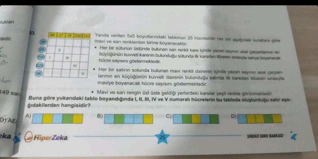 dukları
tedir.
e
149 san
DYAE
eka
33.
(36)
A)
(28
100 1
525
48 27 16 250 243 Yanda verilen 5x5 boyutlarındaki tablonun 25 hücresinin her bir aşağıdaki kurallara göre
mavi ve sarı renklerden birine boyanacaktır.
96
11
|||
IV
FiperZeka.
V
. Her bir sütunun ü