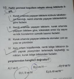 10. Farklı çevresel koşullara adapte olmuş bitkilerle il-
gili,
1. Kurak ortamda yaşayan bitkilerin kütikula tabakası-
nun kalınlığı, nemli ortamda yaşayan bitkilerdekine
göre fazladır.
II. Nemli ortamda yaşayan bitkilerin, kurak ortamda
yaşayan bitkilere göre, kökündeki emici tüy sayısı
ve kök hücrelerinin ozmotik basıncı fazladır.
III. Kurak ortamda yaşayan bitkilerde stomalar, çok sa-
yıda ve çıkıntılıdır.
IV. Aynı ortam koşullarında, nemli bölge bitkisinin bi-
rim yaprak yüzeyinden terlemeyle kaybettiği su
miktarı, kurak bölge bitkisinden fazladır.
yargılarından hangileri doğrudur?
A) I ve II
D) I, II ve IV
B) ve IV
ett ve TV
E), live TV