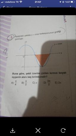 il vodafone TR
a
A)
Aşağıdaki şekilde y = cosx fonksiyonunun grafiği
çizilmiştir.
T
4
-1
[<
Buna göre, şekil üzerine çizilen kırmızı boyalı
üçgenin alanı kaç birimkaredir?
B)
21:57
H|2
T
C)
X
D)
y = cosx
3π
2
@%57
E) 2
yarıç
C