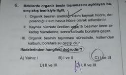 6.
Bitkilerde organik besin taşınmasını açıklayan ba-
sınç-akış teorisiyle ilgili,
I. Organik besinin üretildiği kısım kaynak hücre, de-
polandığı kısım havuz hücre olarak adlandırılır.
II. Kaynak hücrede üretilen organik besinler önce ar-
kadaş hücrelerine, sonra kalburlu borulara geçer.
III. Organik besinin taşınması sürecinde, ksilemden
kalburlu borulara su geçişi olur.
ifadelerinden hangileri doğrudur?
KAWA
A) Yalnız I
D) II ve III
B) I ve II
C) Ive III
EI, II ve III