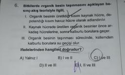 6.
Bitkilerde organik besin taşınmasını açıklayan ba-
sınç-akış teorisiyle ilgili,
I. Organik besinin üretildiği kısım kaynak hücre, de-
polandığı kısım havuz hücre olarak adlandırılır.
II. Kaynak hücrede üretilen organik besinler önce ar-
kadaş hücrelerine, sonra kalburlu borulara geçer.
III. Organik besinin taşınması sürecinde, ksilemden
kalburlu borulara su geçişi olur.
ifadelerinden hangileri doğrudur?
KAWA
A) Yalnız I
D) II ve III
B) I ve II
C) Ive III
EI, II ve III