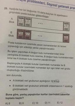 29. Aşağıda her bir bloğunda 15 daire bulunan iki apartmanın
girişindeki posta kutuları gösterilmiştir.
A
Blok
B
Blok
2
roblemleri, Sayısal yetenek prot
16 17
www
...
Posta kutularının üzerinde yazan numaralardan iki tanesi
yıprandığı için sökülüp yenisi yapıştırılacaktır.
15
CHILED
Bu işlem yapılırken A bloğun kutu numaralarından birisi
yanlışlıkla B bloktaki kutu üzerine, B bloğun kutu numaralarından
birisi ise A bloktaki kutu üzerine yapıştırılmıştır.
30
CERED
Başlangıçta A bloktaki kutular üzerindeki numaralar ile B
bloktaki kutular üzerindeki numaralar ayrı ayrı birer veri grubu
oluşturduğu düşünülürse
son durumda,
. A bloktaki veri grubunun açıklığının 10 arttığı
. B bloktaki veri grubunun aritmetik ortalamasının 1 azaldığı
görülmektedir.
C) 10
Buna göre, yanlış yapıştırılan kartlar üzerindeki rakamlar
toplamı kaçtır?
A) 8
B) 9
D) 11
E) 12