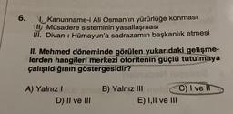 6.
Kanunname-i Ali Osman'ın yürürlüğe konması
Müsadere sisteminin yasallaşması
III. Divan-ı Hümayun'a sadrazamın başkanlık etmesi
II. Mehmed döneminde görülen yukarıdaki gelişme-
lerden hangileri merkezi otoritenin güçlü tutulmaya
çalışıldığının göstergesidir?
A) Yalnız I
D) II ve III
B) Yalnız III
E) I,II ve III
C) I ve II