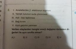 25
7
9
1
B
2.
I. Ametallerden 2. elektronun kopması
II. Yemek tuzunun suda çözünmesi
III. Asit - baz tepkimesi
IV. Bağ kırımı
V. Azot gazının yanması
Verilen olaylardan hangisi enerji değişimi türünden di-
ğerleri ile aynı sınıfta olmaz?
A) I
B) II
C) III D) IV E) V
5