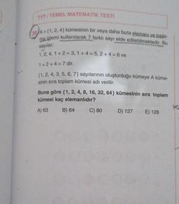 TYT/TEMEL MATEMATIK TESTİ
2A-
20 A={1, 2, 4) kümesinin bir veya daha fazla elemanı ve topla-
ma islemi kullanılarak 7 farklı sayı elde edilebilmektedir. Bu
sayılar;
1, 2, 4, 1+2= 3,1+4= 5, 2+4= 6 ve
1+2+4=7 dir.
(1, 2, 4, 3, 5, 6, 7) sayılarının oluşturduğu kümeye A küme-
sinin sıra toplam kümesi adı verilir.
Buna göre {1, 2, 4, 8, 16, 32, 64} kümesinin sıra toplam
kümesi kaç elemanlıdır?
A) 63
B) 64
C) 80
D) 127
E) 128
MO