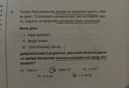 ne
IŞ
e
7-
Z
u
6.
Türkiye Selçuklularında devlete ait toprakların sayımı, ülke-
ye gelen Türkmenlerin yerleştirilmesi, has ve iktaların yazı-
mı, dağıtımı ve takibinden pervaneci divanı sorumludur.
Buna göre;
I. Haçlı Seferleri,
II. Moğol istilası,
III. 1243 Kösedağ Savaşı
gelişmelerinden hangilerinin, pervaneci divanının görev
ve faaliyet alanlarında olumsuz sonuçlara yol açtığı söy-
lenebilir?
A) Yalnız I
B Yalnız III
D) II ve III
C) I ve Il
E) I, II ve III