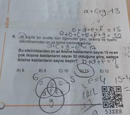 UĞUR
a+c+g-13
u
b+d+e+ f = 15
a+b+c+d+f+9= 32
4. 36 kişilik bir sınıfta tüm öğrenciler gezi, sinema ve tiyatro
etkinliklerinden en az birine katılmaktadırlar.
d+C+g-e-A
Bu etkinliklerden en az ikisine katılanların sayısı 15 ve en
çok ikisine katılanların sayısı 32 olduğuna göre, sadece
ikisine katılanların sayısı kaçtır? b +d+f
A) 8
11
B) 9
6
a
e
C) 10
S
F
BRIL
E) 12
e=4 15-4
S
a 532E8