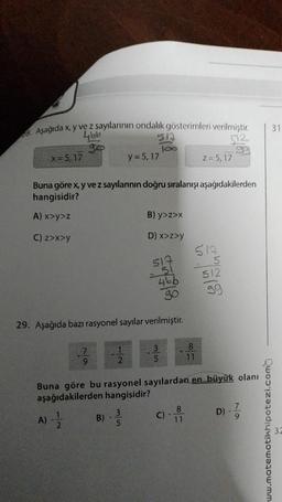 Aşağıda x, y ve z sayılarının ondalık gösterimleri verilmiştir.
466
52
94
x=5, 17
513
100
9
y=5, 17
Buna göre x, y ve z sayılarının doğru sıralanışı aşağıdakilerden
hangisidir?
A) x>y>z
C) z>x>y
1
B) y>z>x
D) x>z>y
29. Aşağıda bazı rasyonel sayılar verilmiştir.
519
51
466
90
35
C)
z = 5,17
8
11
517
8
11
Buna göre bu rasyonel sayılardan en büyük olanı
aşağıdakilerden hangisidir?
D) - 7/1
A) - 12/2
B) ----
5
512
99
ww.motematikhipotezi.com
31