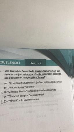 RGÜTLENME)
Test - 2
Milli Mücadele Dönemi'nde Mustafa Kemal'in halk üze-
rinde etkinliğini artırmaya yönelik çalışmaları arasında
aşağıdakilerden hangisi gösterilemez?>
A) Birinci Dünya Savaşı'nda Doğu Cephesi'nde görev alması
B) Anadolu Ajansı'nı kurması
LG Mebuslar Meclisi'nin toplanmasında etkili olması
DTBMM'nin açılışına öncülük etmesi
LE Temsil Kurulu Başkanı olması