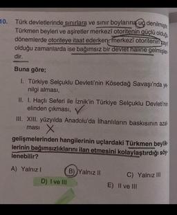 10. Türk devletlerinde sınırlara ve sınır boylarına ug denilmiştir.
Türkmen beyleri ve aşiretler merkezî otoritenin güçlü olduğu
dönemlerde otoriteye itaat ederken, merkezî otoritenin zayt
olduğu zamanlarda ise bağımsız bir devlet haline gelmişler.
dir.
Buna göre;
I. Türkiye Selçuklu Devleti'nin Kösedağ Savaşı'nda ye.
nilgi alması,
II.
I. Haçlı Seferi ile İznik'in Türkiye Selçuklu Devleti'nin
elinden çıkması,
III. XIII. yüzyılda Anadolu'da İlhanlıların baskısının azal-
masi
X
gelişmelerinden hangilerinin uçlardaki Türkmen beylik
lerinin bağımsızlıklarını ilan etmesini kolaylaştırdığı söy
lenebilir?
A) Yalnızl
D) I ve III
B) Yalnız II
C) Yalnız III
E) II ve III