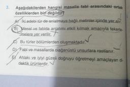 3.
Aşağıdakilerden hangisi masalla fabl arasındaki ortak
özelliklerden biri değildir?
Aİki edebi tür de anlatmaya bağlı metinler içinde yer alır.
B) Masal ve fablda anlatımı etkili kılmak amacıyla tekerle-
melere yer verilir.
✓
Bu türler bölümlerden oluşmaktadır.
Dy Fabl ve masallarda olağanüstü unsurlara rastlanır.
EX Ahlakı ve iyiyi güzeli doğruyu öğretmeyi amaçlayan di-
daktik ürünlerdir.