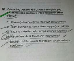 12. Orhan Bey Dönemi'nde Osmanlı Beyliğinin güç
kazanmasında aşağıdakilerden hangisinin etkisi
yoktur?
A) Karesioğulları Beyliği'nin hâkimiyet altına alınması
B) Islam dünyasında Osmanlıların saygınlığının artması
C)Yaya ve müsellem adlı düzenli ordunun kurulması
D Karamürsel'de ilk tersanenin inşa edilmesi
E Beyliğin hızlı bir şekilde teşkilatlanma çalışmalarını
sürdürmesi