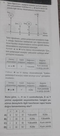 3.
Tahir Öğretmen, aşağıda kütleleri ve kum zemin-
den yükseklikleri belirtilen K, L, M ve N demir bil-
yelerle ilgili deney düzeneklerini hazırlamıştır.
5m
3h
K
Ave
2m (
h
11
ve
5m M
h
Deney Sabit Bağımsız
düzenekleri değişken değişken
X
Yükseklik
m (N)
Tahir öğretmen, çekim potansiyel enerjisinin bağ-
li olduğu faktörleri belirlemek için öğrencilerden
önce hipotez oluşturmalarını sonra gerekli deney
düzeneklerini seçmelerini istemiştir.
Kemal: A ve no'lu deney düzenekleriyle "Çe
kim potansiyei enerjisi, yüksekiik arttıkça artar"
görüşünü incelerim.
1
Deney
Sabit Bağımsız
düzenekleri değişken değişken
Y
Kütle
4h
Kum
IV zemin
Fatma: ve deney düzenekleriyle "Çekim--
potansiyel enerjisi, küte artikça artar" görüşünü
incelerim.
Bağımlı
değişken
Kum zeminde
bıraktığı derinlik
A) || IV |||
Yükseklik
B) I |||
||
Kütle
C)
||
||| Yükseklik
D)
IV
Kütle
Bağımlı
değişken
Kum zeminde
bıraktığı derinlik
Buna göre, A, ve sembolleriyle, X ve Y
yerine aşağıdaki seçeneklerden hangisi ya-
zılırsa deneylerle ilgili hazırlanan rapor kısmı
doğru tamamlanmış olur?
Kütle
Yükseklik
Kum zemin
Kum zemin
