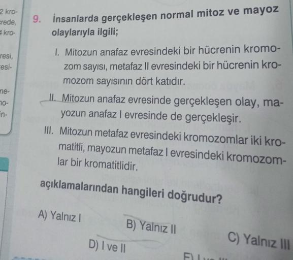 2 kro-
crede,
4 kro-
resi,
-esi-
ne-
70-
in-
9.
İnsanlarda gerçekleşen normal mitoz ve mayoz
olaylarıyla ilgili;
1. Mitozun anafaz evresindeki bir hücrenin kromo-
zom sayısı, metafaz Il evresindeki bir hücrenin kro-
mozom sayısının dört katıdır.
II. Mitozu