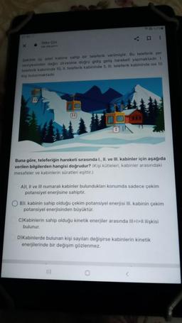 X
Odev Çöz
we go
III
Sekilde üç adet kabine sahip bir teleferik verilmiştir. Bu teleferik yer
seviyesinden dağın zirvesine doğru gidiş geliş hareketi yapmaktadır. 1.
teleferik kabininde 10, II. teleferik kabininde 5, III. teleferik kabininde ise 10
kişi bulunmaktadır.
II
45000
#
Buna göre, teleferiğin hareketi sırasında I., II. ve III. kabinler için aşağıda
verilen bilgilerden hangisi doğrudur? (Kişi kütleleri, kabinler arasındaki
mesafeler ve kabinlerin süratleri eşittir.)
A)I, II ve III numaralı kabinler bulundukları konumda sadece çekim
potansiyel enerjisine sahiptir.
B)I. kabinin sahip olduğu çekim potansiyel enerjisi III. kabinin çekim
potansiyel enerjisinden büyüktür.
C)Kabinlerin sahip olduğu kinetik enerjiler arasında III=1>Il ilişkisi
bulunur.
D)Kabinlerde bulunan kişi sayıları değişirse kabinlerin kinetik
enerjilerinde bir değişim gözlenmez.
0