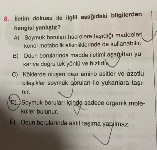 8. İletim dokusu ile ilgili aşağıdaki bilgilerden
hangisi yanlıştır?
A) Soymuk boruları hücrelere taşıdığı maddeleri
kendi metabolik etkinliklerinde de kullanabilir.
B) Odun borularında madde iletimi aşağıdan yu-
karıya doğru tek yönlü ve hızlıdık
C) Kökle