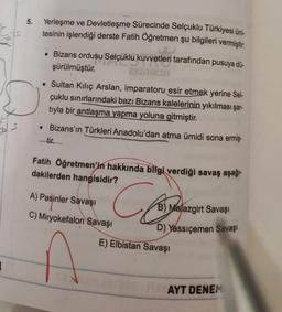 5.
D
S
Yerleşme ve Devletleşme Sürecinde Selçuklu Türkiyesi üni-
tesinin işlendiği derste Fatih Öğretmen şu bilgileri vermiştir.
• Bizans ordusu Selçuklu kuvvetleri tarafından pusuya dü-
şürülmüştür.
APOLEMI
• Sultan Kılıç Arslan, imparatoru esir etmek yerine Sel-
çuklu sınırlarındaki bazı Bizans kalelerinin yıkılması şar-
tıyla bir antlaşma yapma yoluna gitmiştir.
• Bizans'ın Türkleri Anadolu'dan atma ümidi sona ermiş-
Fatih Öğretmen'in hakkında bilgi verdiği savaş aşağı-
dakilerden hangisidir?
Close
A) Pasinler Savaşı
C) Miryokefalon Savaşı
B) Malazgirt Savaşı
D) Yassıçemen Savaşı
E) Elbistan Savaşı
AYT DENEM