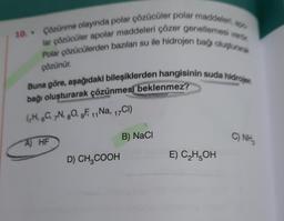 800
10. Çözünme olayında polar çözücüler polar maddeleri, a
lar çözücüler apolar maddeleri çözer genellemesi vardir
Polar çözücülerden bazılan su ile hidrojen bağı oluşturarak
Buna göre, aşağıdaki bileşiklerden hangisinin suda hidrojen
bağı oluşturarak çözünmesi beklenmez?
(H. C, N, O, gF, 1,Na, 17Cl)
11
A) HF
D) CH₂COOH
B) NaCl
E) C₂H5OH
C) NH