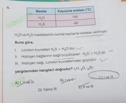 4.
Madde
H₂O
H₂S
A) I, II ve III
Kaynama noktası (°C)
100
H₂O ve H₂S maddelerinin normal kaynama noktaları verilmiştir.
Buna göre,
D) Yalnız III
-60
I.
London kuvvetleri H₂S > H₂O dur.
II. Hidrojen bağlarının bağıl büyüklükleri H₂O > H₂S dir.
III. Hidrojen bağı, London kuvvetlerinden güçlüdür.
yargılarından hangileri doğrudur? (₁H, 80, 16S)
B) Lve #
E) II ve III
C) I ve III