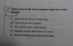 10. NaHCO3 tuzu ile ilgili olarak aşağıdaki bilgilerden hangisi
yanlıştır?
A) Sistematik adı sodyum bikarbonattır.
B) Yaygın adı çamaşır sodasıdır.
C) Sulu çözeltisi bazik özellik gösterir.
D) Sulardaki sertliğin giderilmesinde kullanılır.
E) Suda iyi çözünen beyaz granüllü bir katıdır.