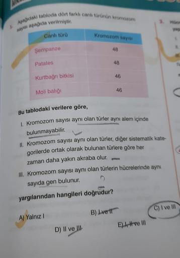 J
Aşağıdaki tabloda dört farklı canlı türünün kromozom
sayısı aşağıda verilmiştir.
Canlı türü
Şempanze
Patates
Kurtbağrı bitkisi
Moli balığı
Kromozom sayısı
A) Yalnız I
48
D) II ve III
48
Bu tablodaki verilere göre,
1. Kromozom sayısı aynı olan türler aynı