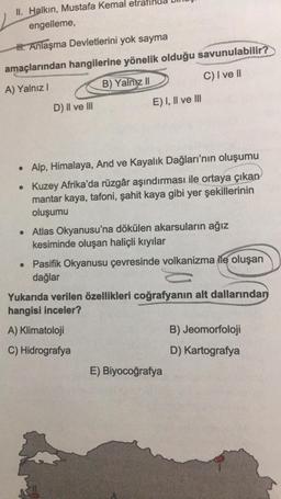 II. Halkın, Mustafa Kemal
engelleme,
H. Anlaşma Devletlerini yok sayma
amaçlarından hangilerine yönelik olduğu savunulabilir?
A) Yalnız I
B) Yalniz II
C) I ve II
D) II ve III
E) I, II ve III
• Alp, Himalaya, And ve Kayalık Dağları'nın oluşumu
• Kuzey Afrika'da rüzgâr aşındırması ile ortaya çıkan
mantar kaya, tafoni, şahit kaya gibi yer şekillerinin
oluşumu
• Atlas Okyanusu'na dökülen akarsuların ağız
kesiminde oluşan haliçli kıyılar
• Pasifik Okyanusu çevresinde volkanizma ile oluşan
dağlar
Yukarıda verilen özellikleri coğrafyanın alt dallarından
hangisi inceler?
A) Klimatoloji
C) Hidrografya
E) Biyocoğrafya
B) Jeomorfoloji
D) Kartografya