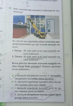 en-
eti
p
133
e
u
rine zit midir?
11. Aren, oyuncak lego parçalarını kullanarak bir vinç
tasarlıyor.
Bu vinç ile aynı ağırlıktaki yükleri kullanarak aşa-
ğıdaki düzenekleri ayrı ayrı kurarak deneyler ya-
pıyor.
I. Deney: Bir adet sabit ve bir adet hareketli ma-
kara kullanıyor.
II. Deney: Bir adet sabit ve iki adet hareketli ma-
kara kullanıyor.
Buna göre bu deneyler sonunda aşağıda ve-
rilen hangi ifade yanlıştır? (Makara ağırlıkları
ihmal edilecektir.)
A) deneyde dengeleyen kuvvet, II. deneydeki
dengeleyen kuvvetten daha büyüktür.
B) II. deneyde uygulanan kuvvetin yönü ile cis-
min hareket yönü aynı olabilir.
C) I. deneyde uygulanan kuvvetin yönü ile cis-
min hareket yönü zıt olabilir..
D) II. deneyde dengeleyen kuvvet, yükün ağırlı-
ğından daha büyüktür.