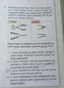 6. Mağazaya giden Figen Hanım'a mağaza görev-
lisi, 2 farklı türden 4 farklı makas öneriyor. Bu
mağazada bitkiler için kullanılacak makasların
kullanım alanlarına göre aşağıdaki gibi iki ayrı
grupta yer aldığını görüyor.
1. Grup
II. Grup
*
Figen Hanım'a mağaza görevlisi aşağıda ve-
rilen hangi açıklamayı yaparsa yanlış olur?
A) 1. grup makaslar ile dalin destek noktasına
uzak olarak kesilmesi sırasında yoldan ka-
zanç sağlanabilir.
B) II. grup makaslar, elimizle koparmakta zor-
landığımız dalları daha küçük kuvvetler uy-
gulayarak kesmemizi sağlar.
C) 1. grup makaslarda yük kolu, kuvvet koluna
kullanım sırasında eşit olamaz.
D) II. grup makaslarda renkli bölgelerde tuttu-
ğumuz noktaya göre uyguladığımız kuvvet
değeri değişir.