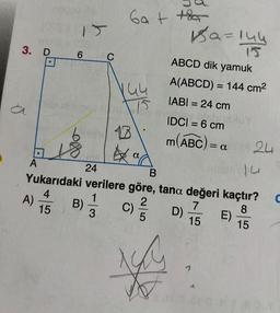 3. D
1081
6
7718
A
A)
C
B)
6a+ +
144
24
B
Yukarıdaki verilere göre, tana değeri kaçtır?
4
1
2
7
8
15
3
5
15
15
C)
yu
Ba=144
ABCD dik yamuk
A(ABCD) = 144 cm²
IABI= 24 cm
IDCI= 6 cm
m(ABC) = a
D)
1
24
E)
C