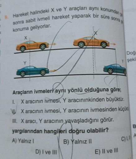 9. Hareket halindeki X ve Y araçları aynı konumdan g
sonra sabit ivmeli hareket yaparak bir süre sonras
X
Araçların ivmeleri aynı yönlü olduğuna göre;
L. X aracının ivmesi, Y aracınınkinden büyüktür.
X aracının ivmesi, Y aracının ivmesinden küçüktü
III. X
